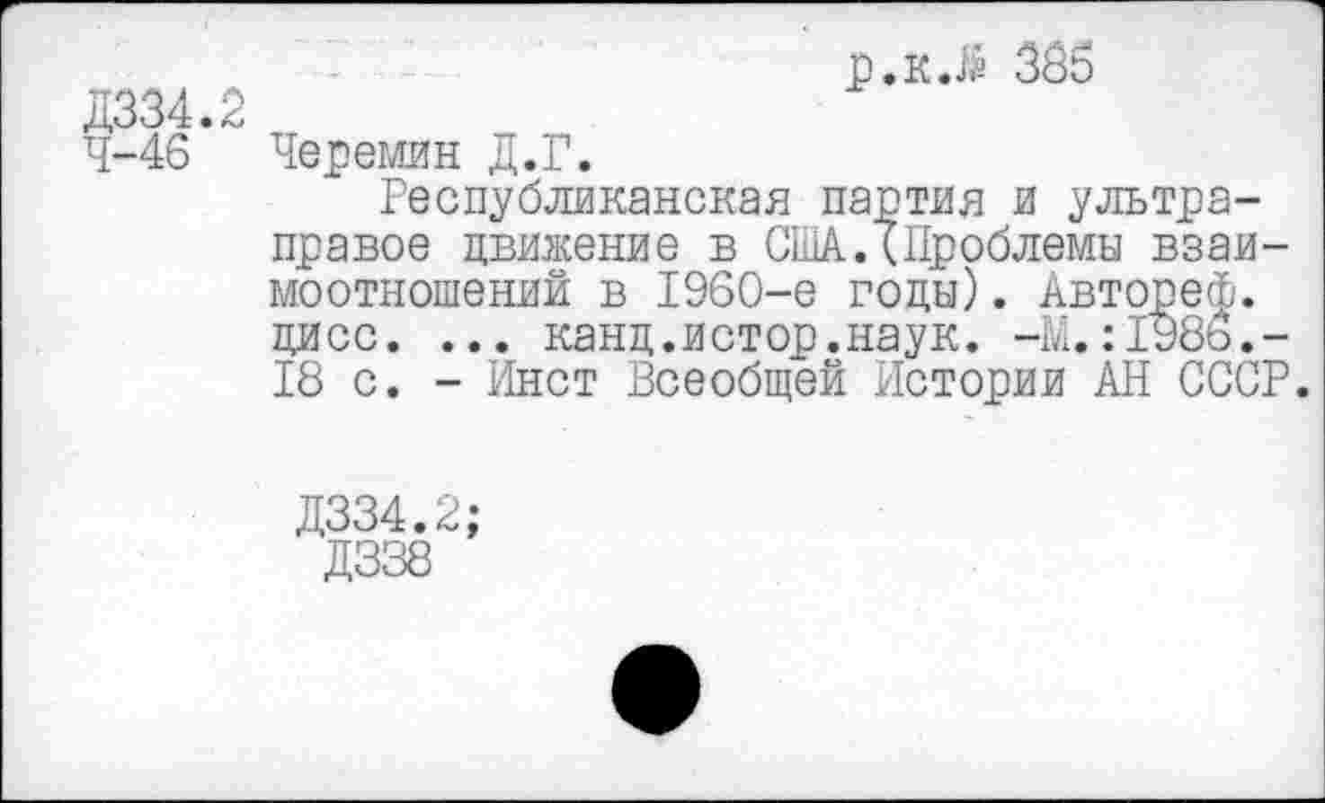 ﻿Д334.2 4-46
р.к.й 365
Черемин Д.Г.
Республиканская партия и ультраправое движение в США.(Проблемы взаимоотношений в 1960-е годы). Автореф. цисс. ... канд.истор.наук. -М.:198ь.-18 с. - Инет Всеобщей Истории АН СССР.
Д334.2;
Д338